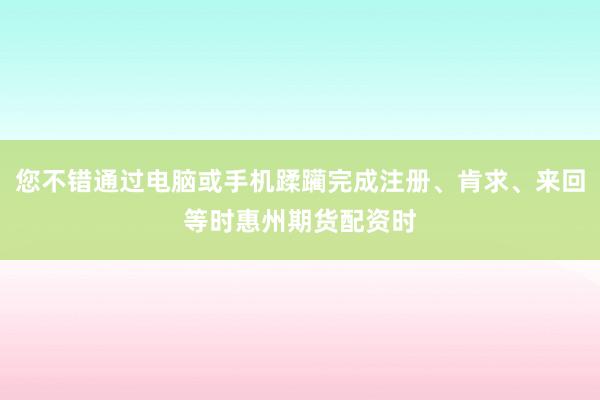 您不错通过电脑或手机蹂躏完成注册、肯求、来回等时惠州期货配资时
