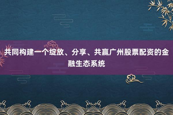 共同构建一个绽放、分享、共赢广州股票配资的金融生态系统