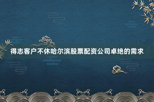 得志客户不休哈尔滨股票配资公司卓绝的需求