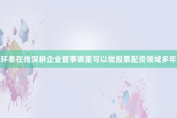环泰在线深耕企业管事哪里可以做股票配资领域多年