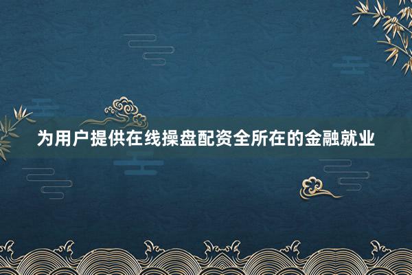 为用户提供在线操盘配资全所在的金融就业