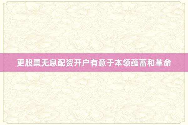 更股票无息配资开户有意于本领蕴蓄和革命