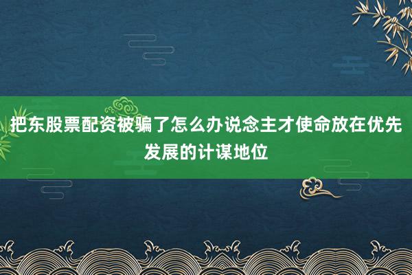 把东股票配资被骗了怎么办说念主才使命放在优先发展的计谋地位