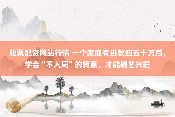 股票配资网站行情 一个家庭有进款四五十万后，学会“不入局”的贤惠，才能确凿兴旺