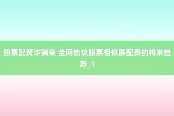 股票配资诈骗案 全网热议股票相似群配资的将来趋势_1