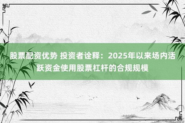 股票配资优势 投资者诠释:2025年以来场内活跃资金使用股票杠杆的合规规模