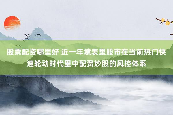 股票配资哪里好 近一年境表里股市在当前热门快速轮动时代里中配资炒股的风控体系
